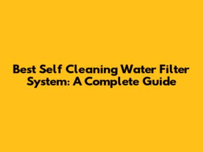Best Self Cleaning Water Filter System: A Complete Guide