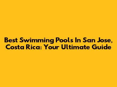 Best Swimming Pools In San Jose, Costa Rica: Your Ultimate Guide