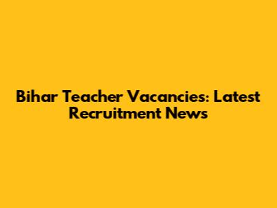 Bihar Teacher Vacancies: Latest Recruitment News