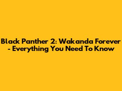 Black Panther 2: Wakanda Forever - Everything You Need To Know
