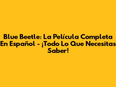 Blue Beetle: La Película Completa En Español - ¡Todo Lo Que Necesitas Saber!
