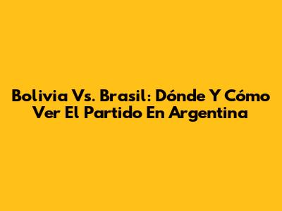 Bolivia Vs. Brasil: Dónde Y Cómo Ver El Partido En Argentina