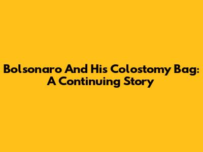 Bolsonaro And His Colostomy Bag: A Continuing Story