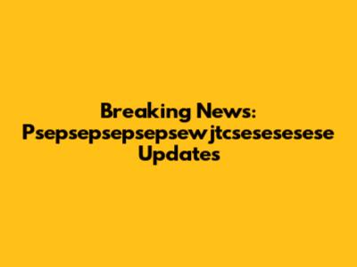 Breaking News: Psepsepsepsepsewjtcsesesesese Updates