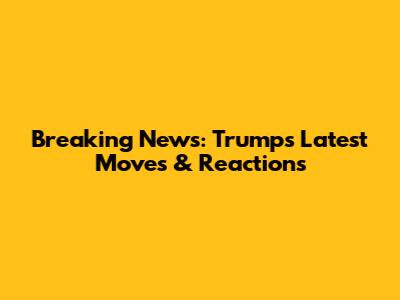 Breaking News: Trump's Latest Moves & Reactions