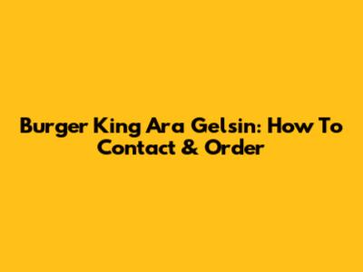 Burger King Ara Gelsin: How To Contact & Order