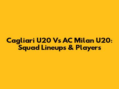 Cagliari U20 Vs AC Milan U20: Squad Lineups & Players