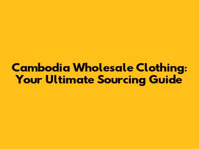 Cambodia Wholesale Clothing: Your Ultimate Sourcing Guide