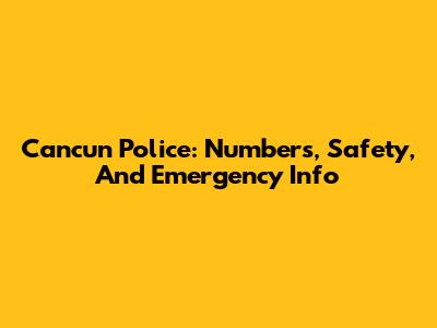 Cancun Police: Numbers, Safety, And Emergency Info