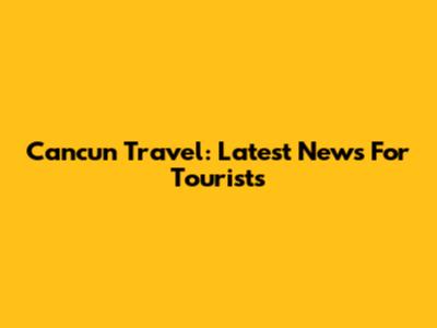 Cancun Travel: Latest News For Tourists