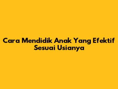 Cara Mendidik Anak Yang Efektif Sesuai Usianya
