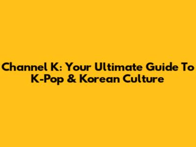 Channel K: Your Ultimate Guide To K-Pop & Korean Culture