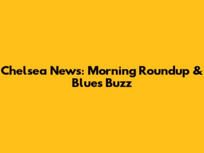Chelsea News: Morning Roundup & Blues Buzz