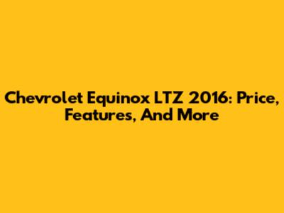 Chevrolet Equinox LTZ 2016: Price, Features, And More