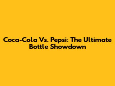 Coca-Cola Vs. Pepsi: The Ultimate Bottle Showdown