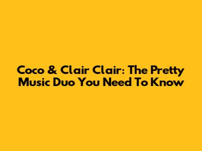 Coco & Clair Clair: The Pretty Music Duo You Need To Know
