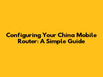 Configuring Your China Mobile Router: A Simple Guide