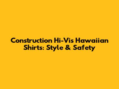 Construction Hi-Vis Hawaiian Shirts: Style & Safety
