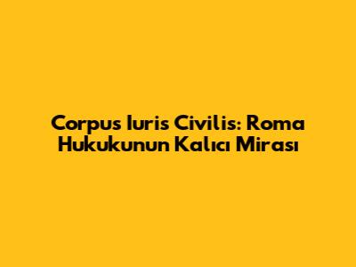 Corpus Iuris Civilis: Roma Hukukunun Kalıcı Mirası