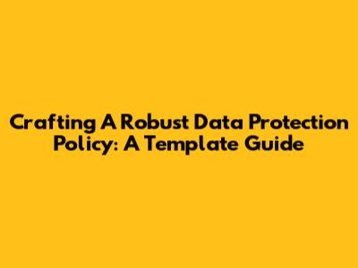 Crafting A Robust Data Protection Policy: A Template Guide