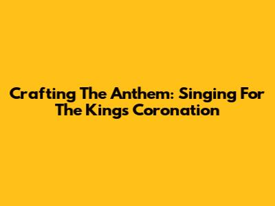 Crafting The Anthem: Singing For The King's Coronation