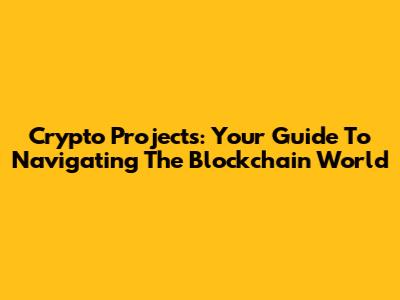 Crypto Projects: Your Guide To Navigating The Blockchain World