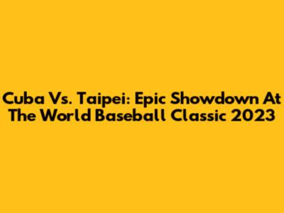 Cuba Vs. Taipei: Epic Showdown At The World Baseball Classic 2023