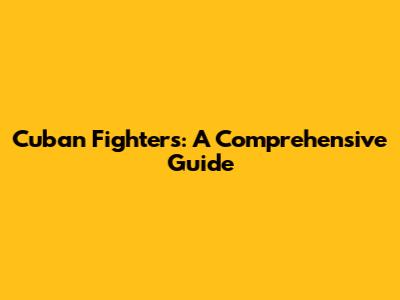 Cuban Fighters: A Comprehensive Guide