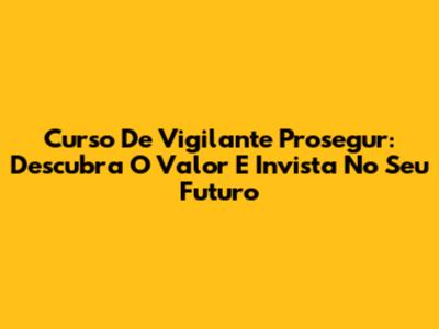 Curso De Vigilante Prosegur: Descubra O Valor E Invista No Seu Futuro