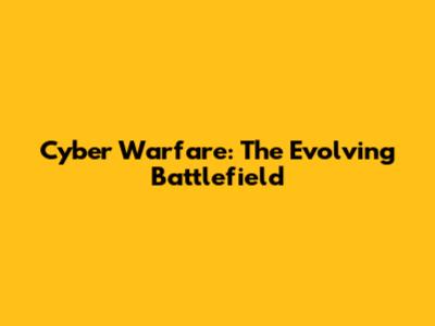 Cyber Warfare: The Evolving Battlefield