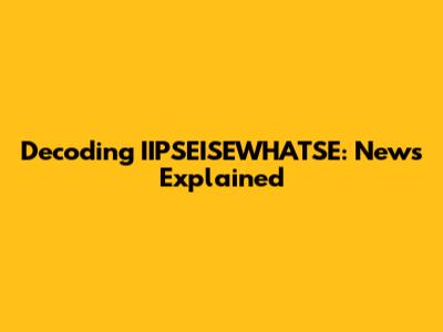 Decoding IIPSEISEWHATSE: News Explained