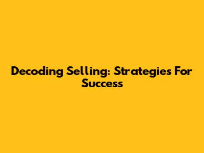 Decoding Selling: Strategies For Success