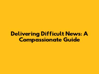 Delivering Difficult News: A Compassionate Guide