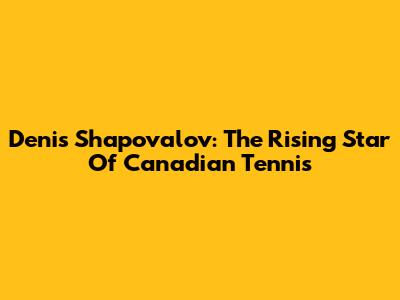 Denis Shapovalov: The Rising Star Of Canadian Tennis