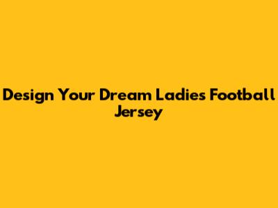 Design Your Dream Ladies Football Jersey