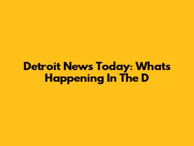 Detroit News Today: What's Happening In The D