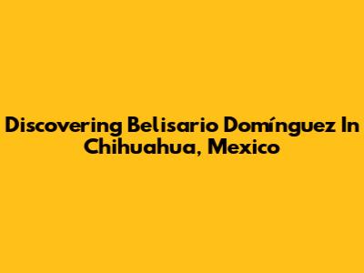 Discovering Belisario Domínguez In Chihuahua, Mexico