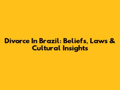 Divorce In Brazil: Beliefs, Laws & Cultural Insights