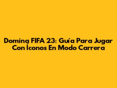 Domina FIFA 23: Guía Para Jugar Con Íconos En Modo Carrera