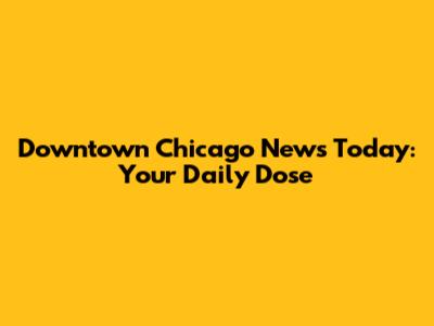 Downtown Chicago News Today: Your Daily Dose