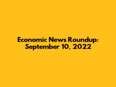 Economic News Roundup: September 10, 2022
