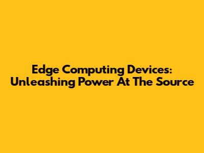 Edge Computing Devices: Unleashing Power At The Source