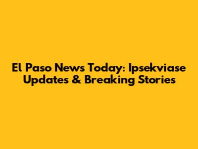 El Paso News Today: Ipsekviase Updates & Breaking Stories