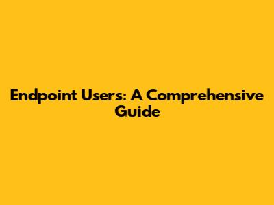 Endpoint Users: A Comprehensive Guide