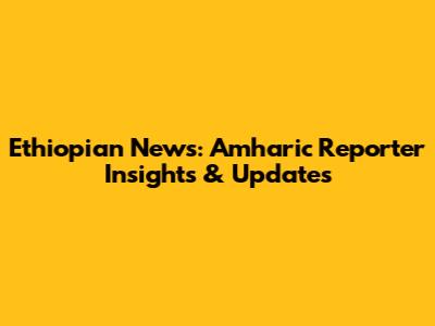 Ethiopian News: Amharic Reporter Insights & Updates