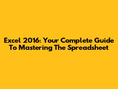 Excel 2016: Your Complete Guide To Mastering The Spreadsheet