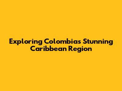Exploring Colombia's Stunning Caribbean Region