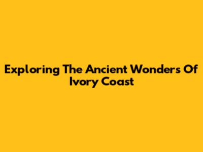 Exploring The Ancient Wonders Of Ivory Coast