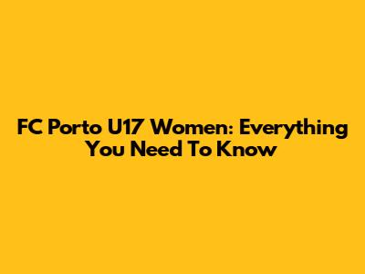 FC Porto U17 Women: Everything You Need To Know