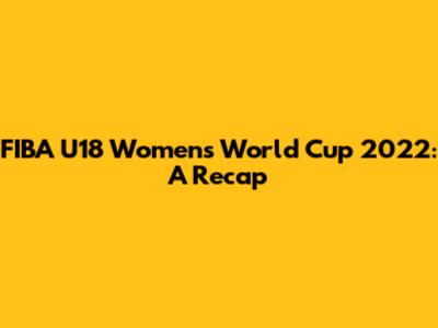 FIBA U18 Women's World Cup 2022: A Recap